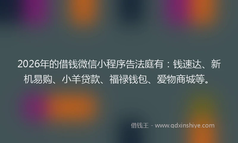 2026年的借钱微信小程序告法庭有：钱速达、新机易购、小羊贷款、福禄钱包、爱物商城等。