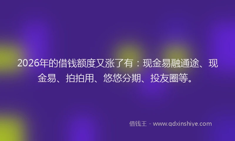 2026年的借钱额度又涨了有：现金易融通途、现金易、拍拍用、悠悠分期、投友圈等。