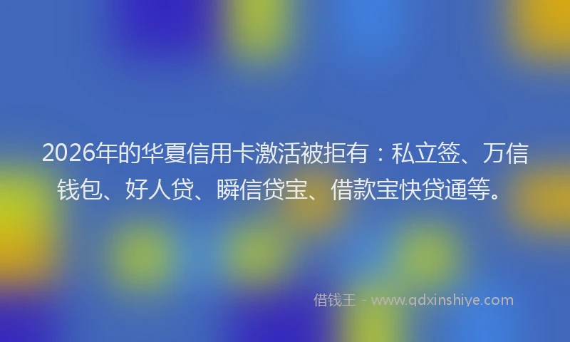 2026年的华夏信用卡激活被拒有：私立签、万信钱包、好人贷、瞬信贷宝、借款宝快贷通等。