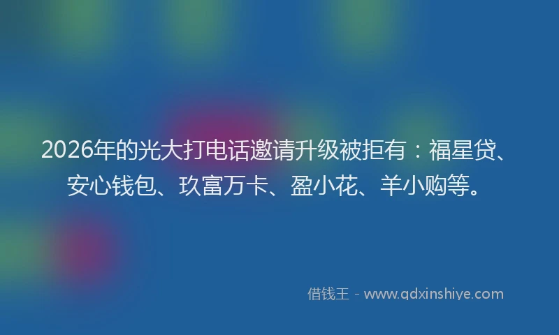2026年的光大打电话邀请升级被拒有：福星贷、安心钱包、玖富万卡、盈小花、羊小购等。