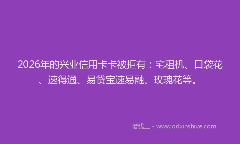 2026年的兴业信用卡卡被拒有：宅租机、口袋花、速得通、易贷宝速易融、玫瑰花等。