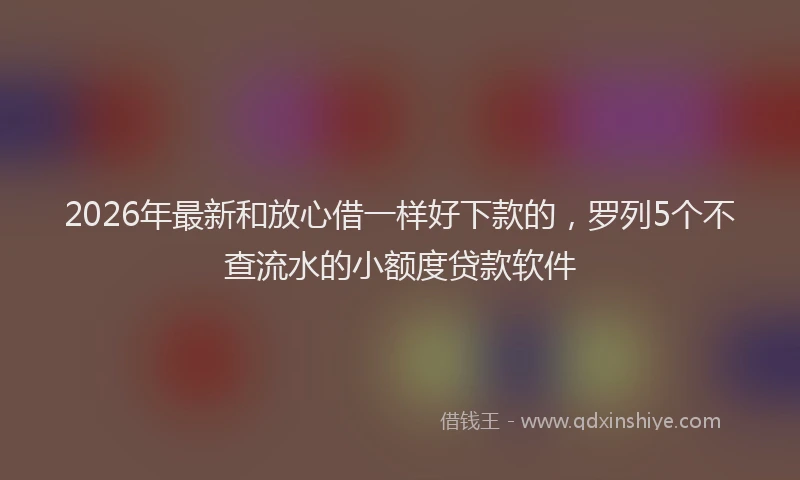 2026年最新和放心借一样好下款的，罗列5个不查流水的小额度贷款软件