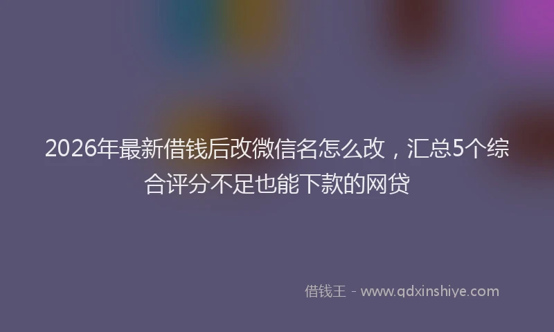 2026年最新借钱后改微信名怎么改，汇总5个综合评分不足也能下款的网贷