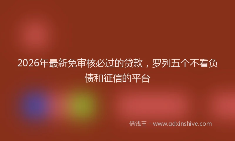 2026年最新免审核必过的贷款,罗列五个不看负债和征信的平台