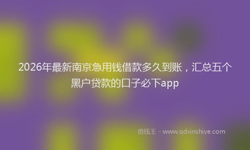 2026年最新南京急用钱借款多久到账,汇总五个黑户贷款的口子必下app