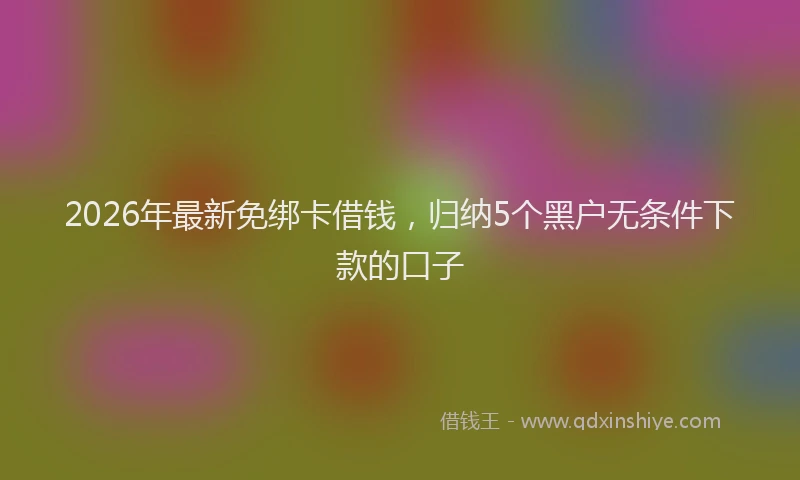 2026年最新免绑卡借钱，归纳5个黑户无条件下款的口子
