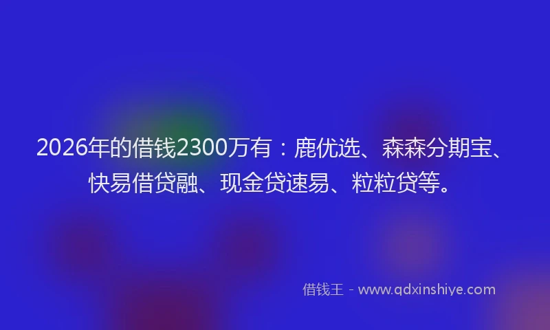 2026年的借钱2300万有:鹿优选、森森分期宝、快易借贷融、现金贷速易、粒粒贷等。