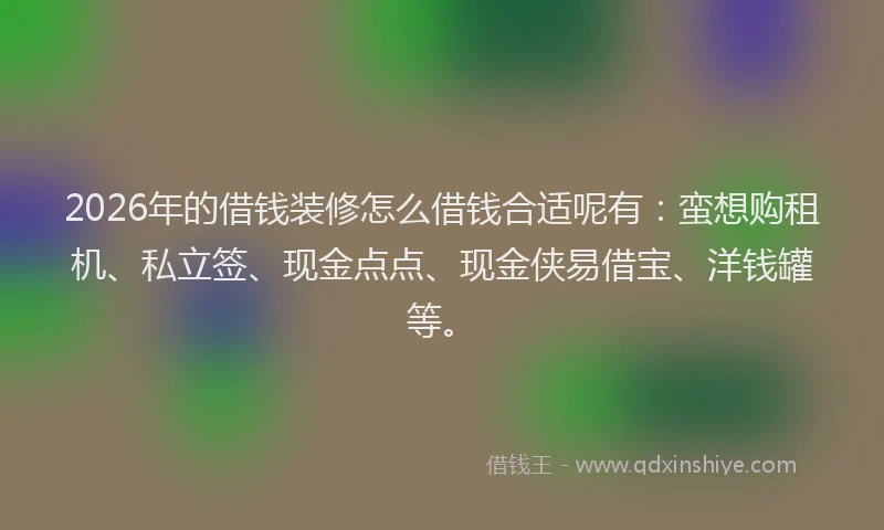 2026年的借钱装修怎么借钱合适呢有：蛮想购租机、私立签、现金点点、现金侠易借宝、洋钱罐等。