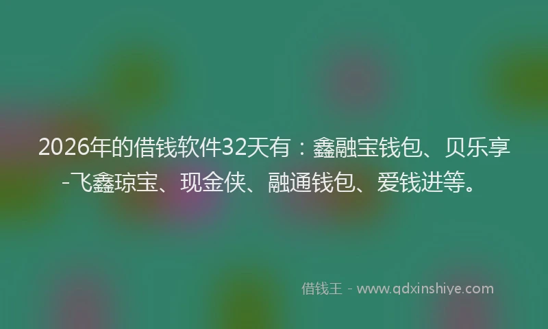 2026年的借钱软件32天有：鑫融宝钱包、贝乐享-飞鑫琼宝、现金侠、融通钱包、爱钱进等。