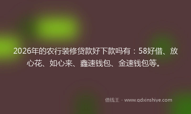 2026年的农行装修贷款好下款吗有：58好借、放心花、如心来、鑫速钱包、金速钱包等。