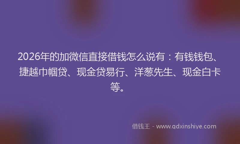 2026年的加微信直接借钱怎么说有：有钱钱包、捷越巾帼贷、现金贷易行、洋葱先生、现金白卡等。