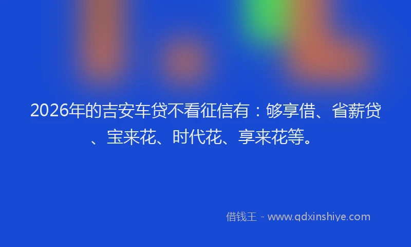 2026年的吉安车贷不看征信有:够享借、省薪贷、宝来花、时代花、享来花等。
