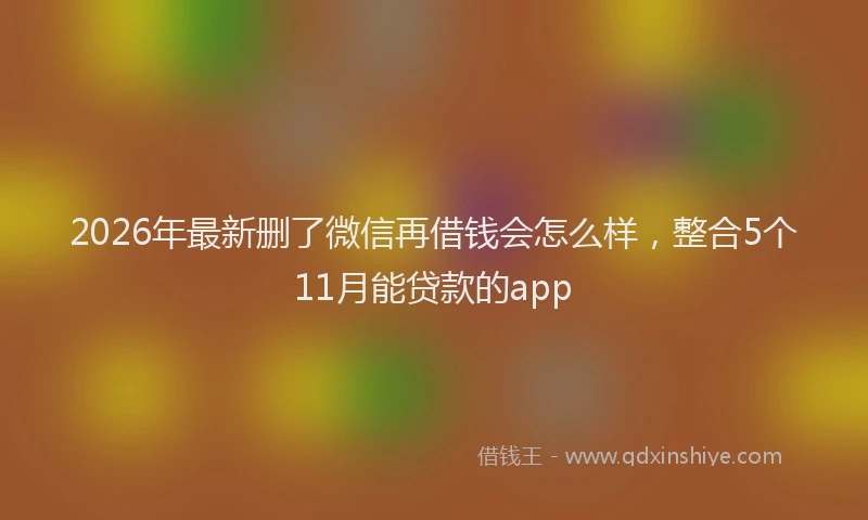 2026年最新删了微信再借钱会怎么样，整合5个11月能贷款的app