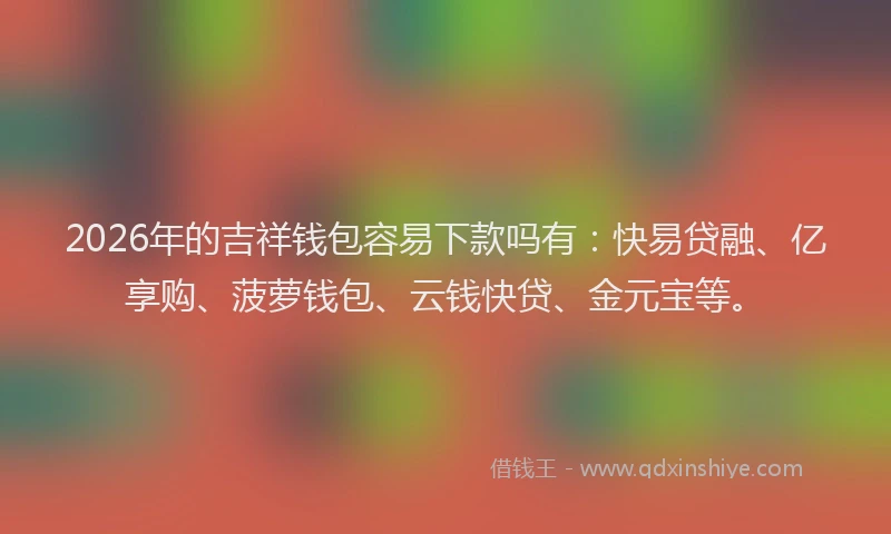 2026年的吉祥钱包容易下款吗有：快易贷融、亿享购、菠萝钱包、云钱快贷、金元宝等。