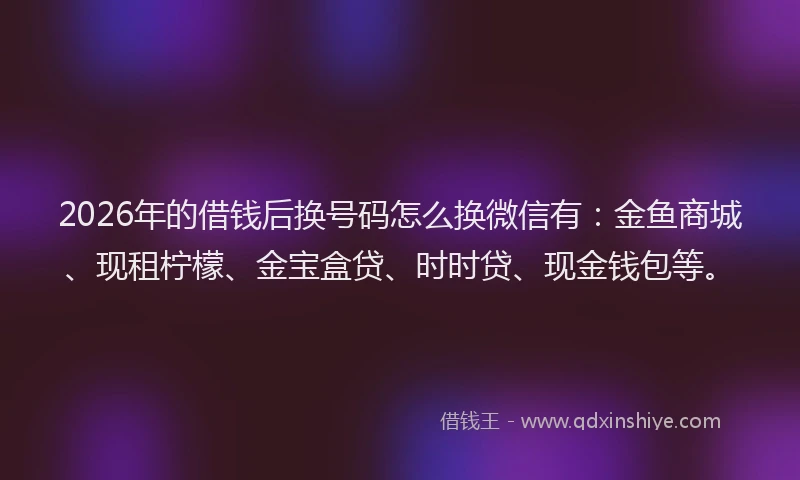 2026年的借钱后换号码怎么换微信有:金鱼商城、现租柠檬、金宝盒贷、时时贷、现金钱包等。