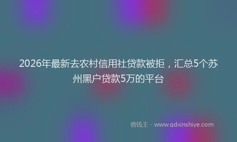 2026年最新去农村信用社贷款被拒，汇总5个苏州黑户贷款5万的平台