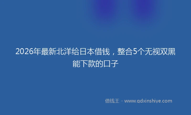 2026年最新北洋给日本借钱，整合5个无视双黑能下款的口子