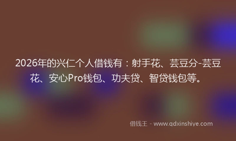 2026年的兴仁个人借钱有：射手花、芸豆分-芸豆花、安心Pro钱包、功夫贷、智贷钱包等。
