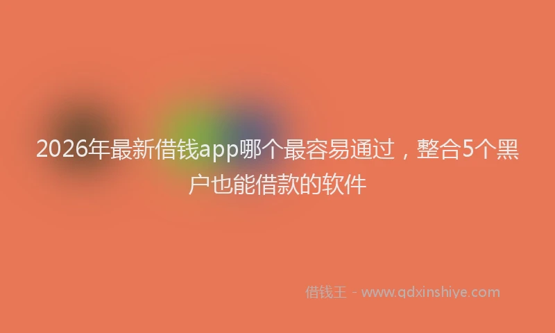 2026年最新借钱app哪个最容易通过，整合5个黑户也能借款的软件
