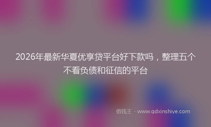 2026年最新华夏优享贷平台好下款吗，整理五个不看负债和征信的平台