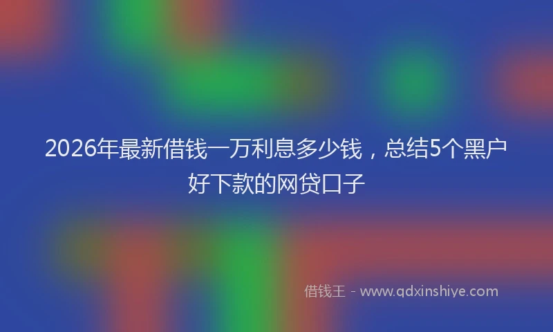 2026年最新借钱一万利息多少钱，总结5个黑户好下款的网贷口子