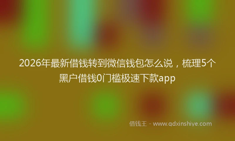 2026年最新借钱转到微信钱包怎么说，梳理5个黑户借钱0门槛极速下款app