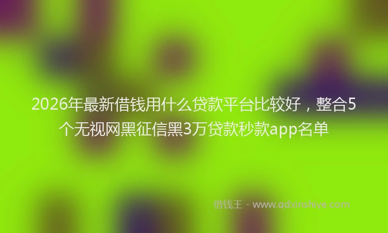2026年最新借钱用什么贷款平台比较好,整合5个无视网黑征信黑3万贷款秒款app名单