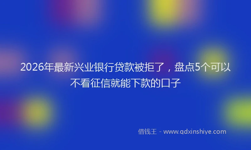 2026年最新兴业银行贷款被拒了，盘点5个可以不看征信就能下款的口子