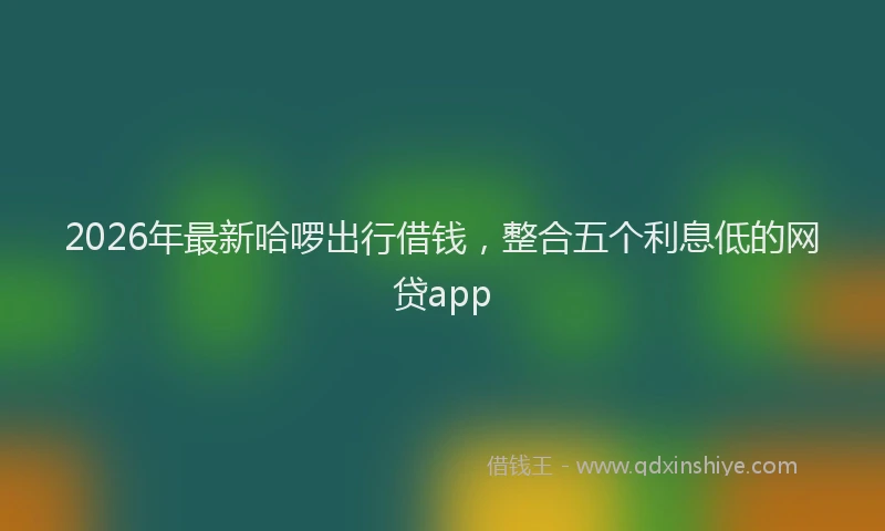 2026年最新哈啰出行借钱,整合五个利息低的网贷app