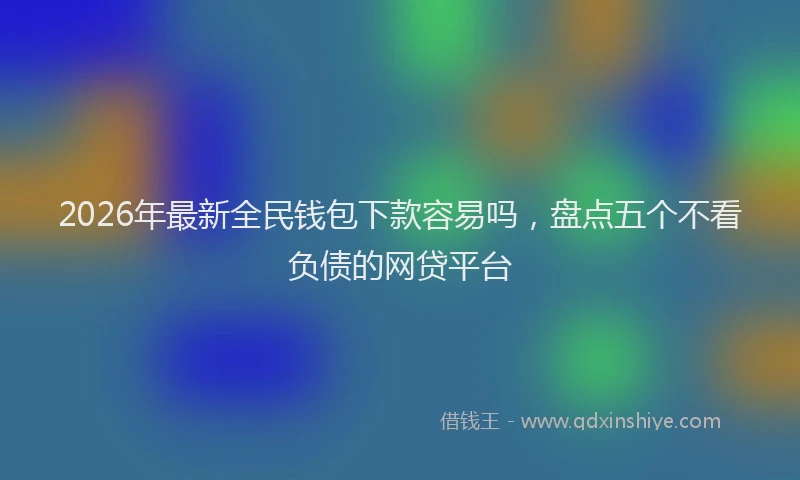 2026年最新全民钱包下款容易吗，盘点五个不看负债的网贷平台