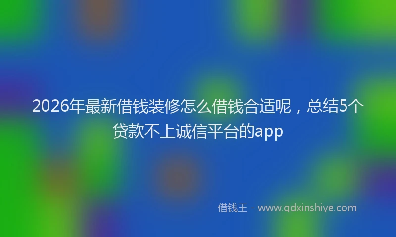 2026年最新借钱装修怎么借钱合适呢，总结5个贷款不上诚信平台的app