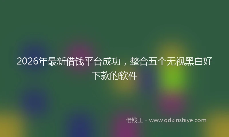 2026年最新借钱平台成功，整合五个无视黑白好下款的软件