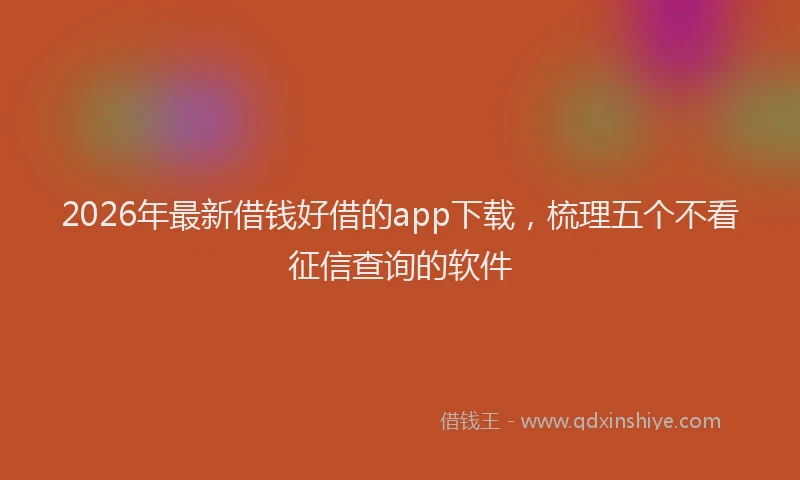 2026年最新借钱好借的app下载，梳理五个不看征信查询的软件