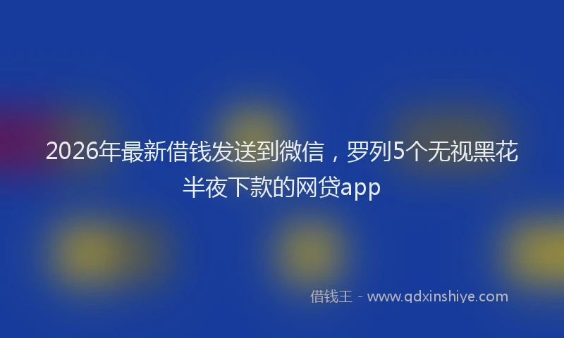 2026年最新借钱发送到微信，罗列5个无视黑花半夜下款的网贷app
