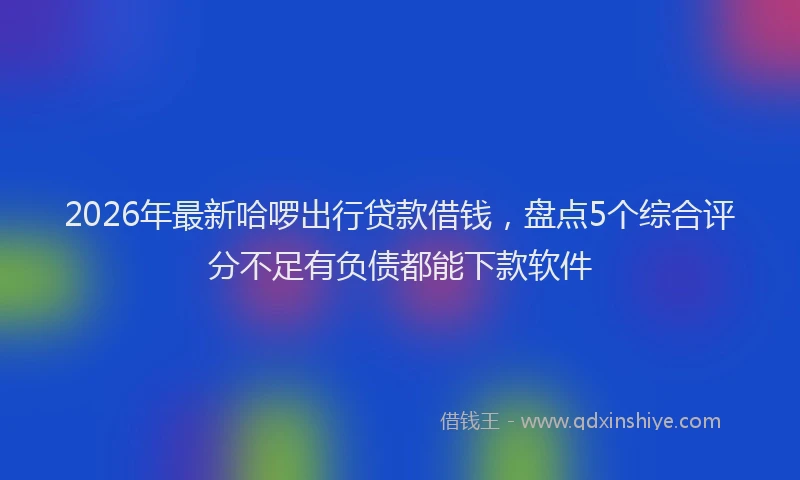 2026年最新哈啰出行贷款借钱,盘点5个综合评分不足有负债都能下款软件