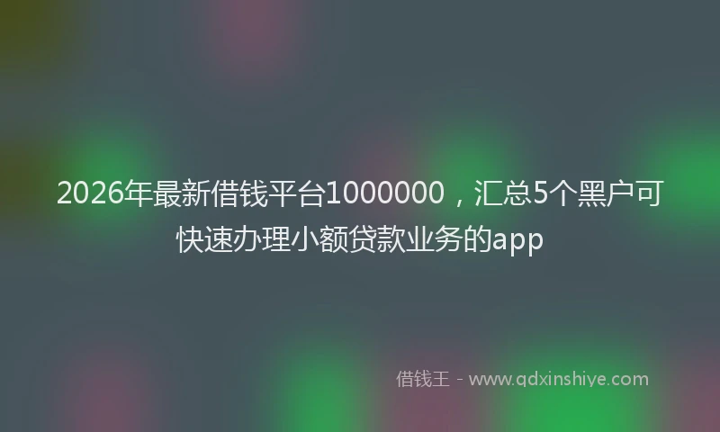 2026年最新借钱平台1000000，汇总5个黑户可快速办理小额贷款业务的app