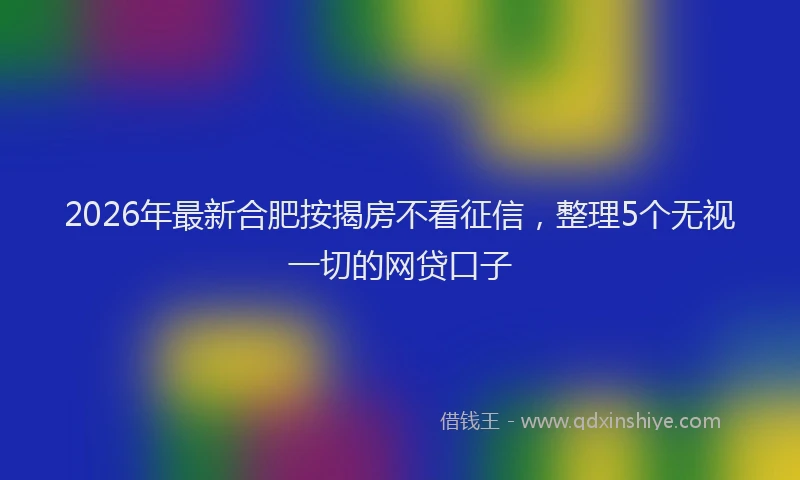 2026年最新合肥按揭房不看征信,整理5个无视一切的网贷口子