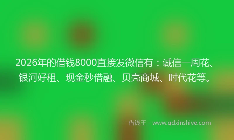 2026年的借钱8000直接发微信有:诚信一周花、银河好租、现金秒借融、贝壳商城、时代花等。