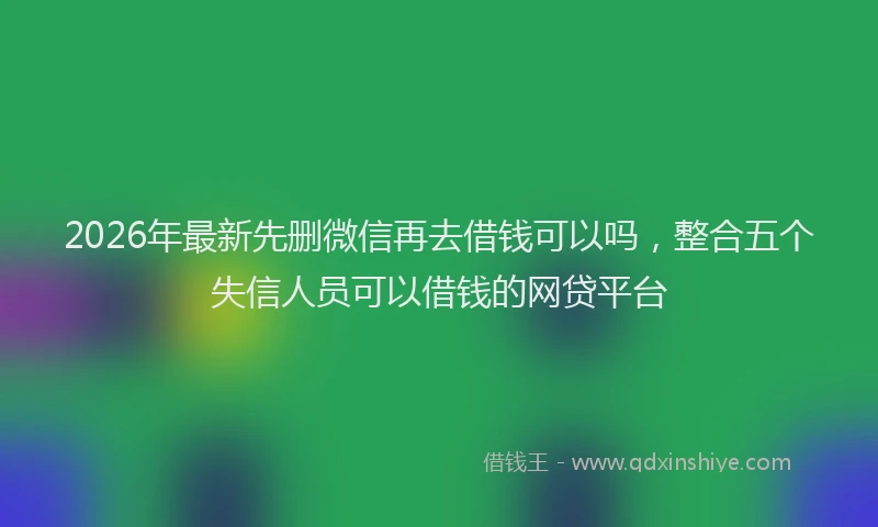 2026年最新先删微信再去借钱可以吗，整合五个失信人员可以借钱的网贷平台