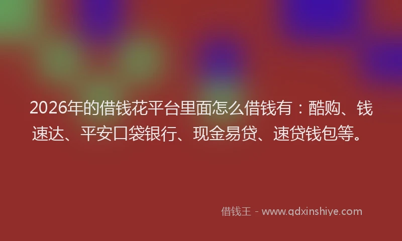 2026年的借钱花平台里面怎么借钱有：酷购、钱速达、平安口袋银行、现金易贷、速贷钱包等。