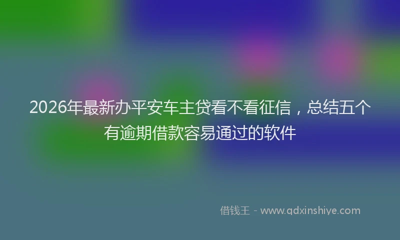 2026年最新办平安车主贷看不看征信，总结五个有逾期借款容易通过的软件