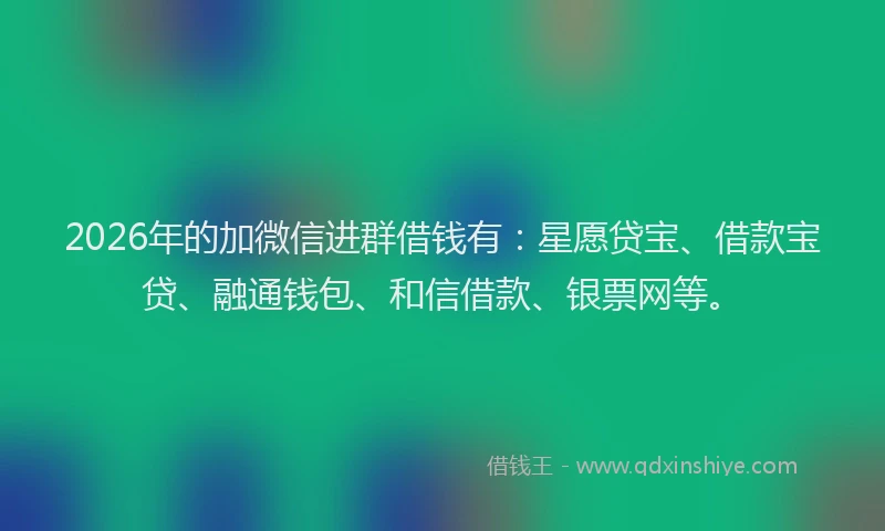 2026年的加微信进群借钱有：星愿贷宝、借款宝贷、融通钱包、和信借款、银票网等。