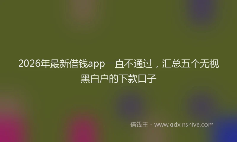 2026年最新借钱app一直不通过,汇总五个无视黑白户的下款口子