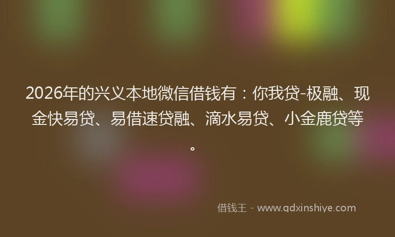 2026年的兴义本地微信借钱有：你我贷-极融、现金快易贷、易借速贷融、滴水易贷、小金鹿贷等。