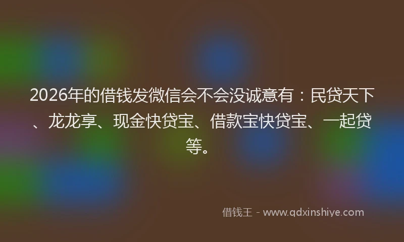 2026年的借钱发微信会不会没诚意有：民贷天下、龙龙享、现金快贷宝、借款宝快贷宝、一起贷等。