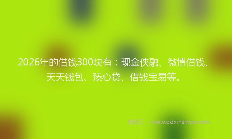 2026年的借钱300块有:现金侠融、微博借钱、天天钱包、臻心贷、借钱宝易等。