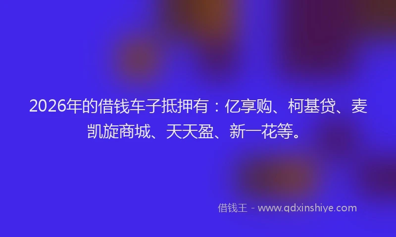 2026年的借钱车子抵押有：亿享购、柯基贷、麦凯旋商城、天天盈、新一花等。