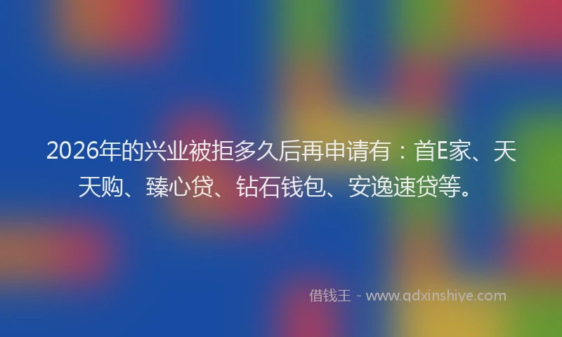 2026年的兴业被拒多久后再申请有：首E家、天天购、臻心贷、钻石钱包、安逸速贷等。