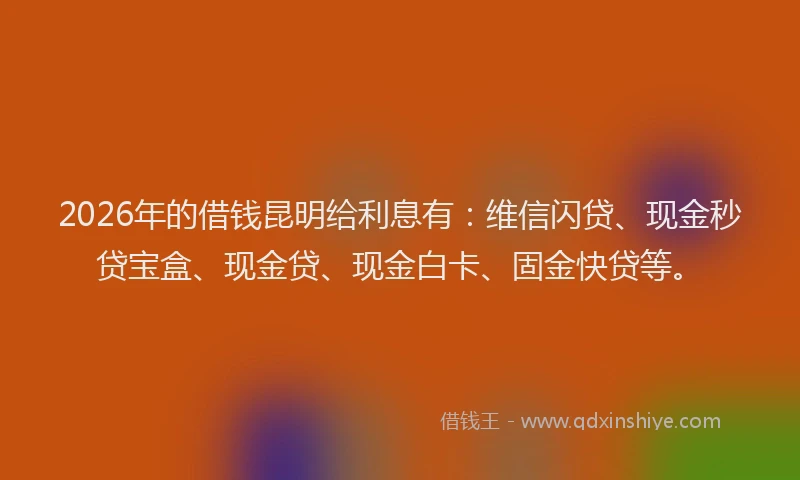 2026年的借钱昆明给利息有：维信闪贷、现金秒贷宝盒、现金贷、现金白卡、固金快贷等。
