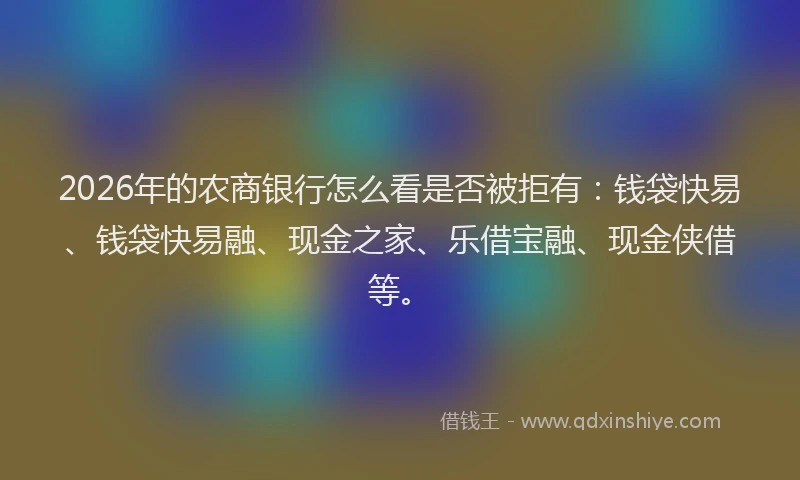 2026年的农商银行怎么看是否被拒有：钱袋快易、钱袋快易融、现金之家、乐借宝融、现金侠借等。